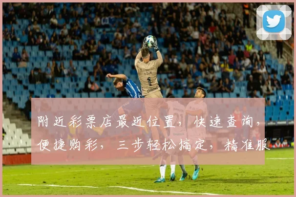 附近彩票店最近位置，快速查询，便捷购彩，三步轻松搞定，精准服务
