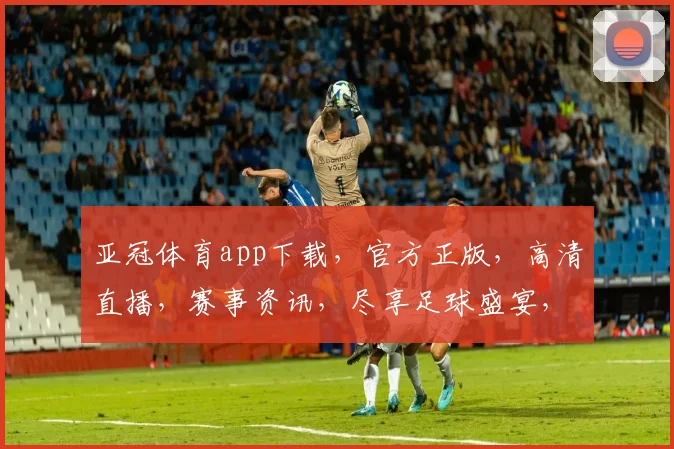 亚冠体育app下载，官方正版，高清直播，赛事资讯，尽享足球盛宴，不容错过