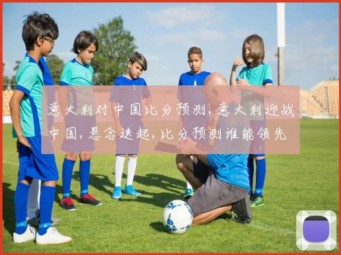 意大利对中国比分预测,意大利迎战中国,悬念迭起,比分预测谁能领先
