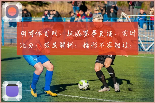 明博体育网，权威赛事直播，实时比分，深度解析，精彩不容错过，尽享运动激情
