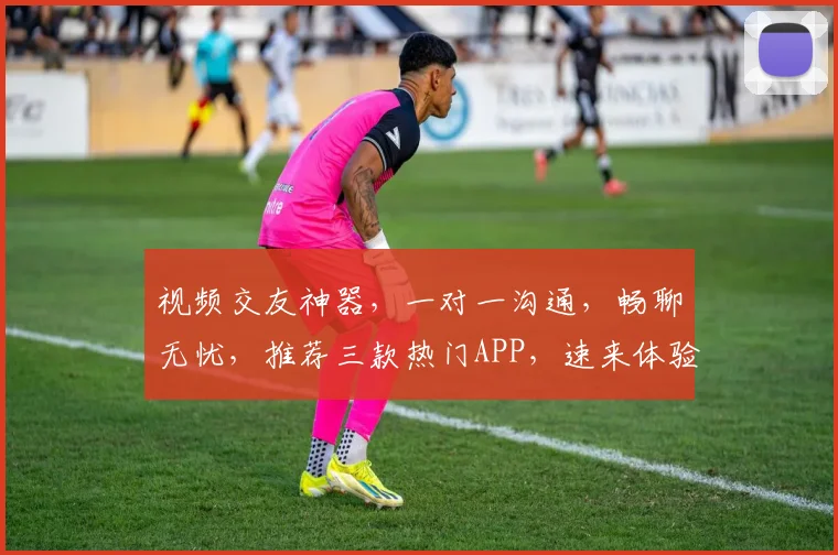视频交友神器，一对一沟通，畅聊无忧，推荐三款热门APP，速来体验