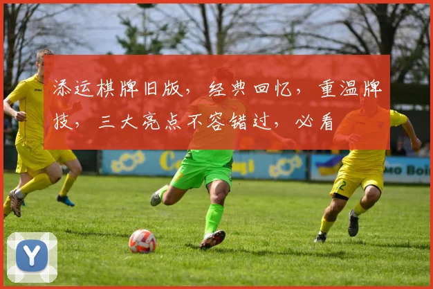 添运棋牌旧版，经典回忆，重温牌技，三大亮点不容错过，必看