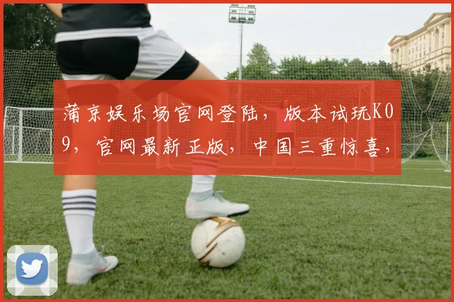 蒲京娱乐场官网登陆，版本试玩K09，官网最新正版，中国三重惊喜，一触即发