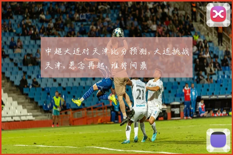 中超大连对天津比分预测,大连挑战天津,悬念再起,谁将问鼎