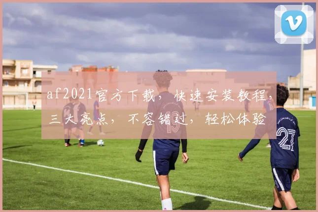 af2021官方下载，快速安装教程，三大亮点，不容错过，轻松体验
